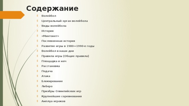 Содержание Волейбол Центральный орган волейбола Виды волейбола История «Минтонет» Послевоенная история Развитие игры в 1980—1990-е годы Волейбол в наши дни Правила игры (Общие правила) Площадка и мяч Расстановка Подача Атака Блокирование Либеро Призёры Олимпийских игр Крупнейшие соревнования Амплуа игроков Волейбол Центральный орган волейбола Виды волейбола История «Минтонет» Послевоенная история Развитие игры в 1980—1990-е годы Волейбол в наши дни Правила игры (Общие правила) Площадка и мяч Расстановка Подача Атака Блокирование Либеро Призёры Олимпийских игр Крупнейшие соревнования Амплуа игроков 