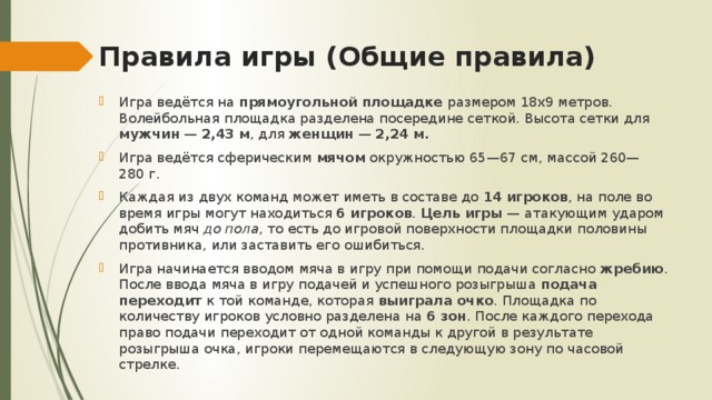 Правила игры (Общие правила) Игра ведётся на прямоугольной площадке размером 18х9 метров. Волейбольная площадка разделена посередине сеткой. Высота сетки для мужчин  — 2,43 м , для женщин  — 2,24 м. Игра ведётся сферическим мячом окружностью 65—67 см, массой 260—280 г. Каждая из двух команд может иметь в составе до 14 игроков , на поле во время игры могут находиться 6 игроков . Цель игры  — атакующим ударом добить мяч до пола , то есть до игровой поверхности площадки половины противника, или заставить его ошибиться. Игра начинается вводом мяча в игру при помощи подачи согласно жребию . После ввода мяча в игру подачей и успешного розыгрыша подача переходит к той команде, которая выиграла очко . Площадка по количеству игроков условно разделена на 6 зон . После каждого перехода право подачи переходит от одной команды к другой в результате розыгрыша очка, игроки перемещаются в следующую зону по часовой стрелке. 