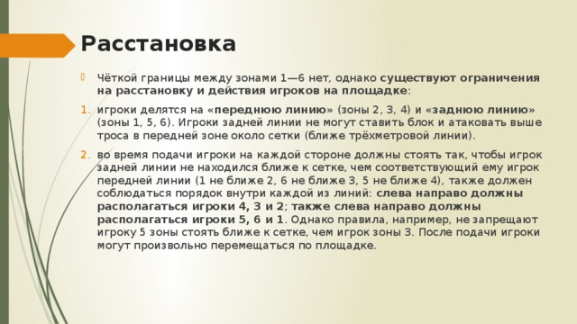 Расстановка Чёткой границы между зонами 1—6 нет, однако существуют ограничения на расстановку и действия игроков на площадке : игроки делятся на «переднюю линию» (зоны 2, 3, 4) и «заднюю линию» (зоны 1, 5, 6). Игроки задней линии не могут ставить блок и атаковать выше троса в передней зоне около сетки (ближе трёхметровой линии). во время подачи игроки на каждой стороне должны стоять так, чтобы игрок задней линии не находился ближе к сетке, чем соответствующий ему игрок передней линии (1 не ближе 2, 6 не ближе 3, 5 не ближе 4), также должен соблюдаться порядок внутри каждой из линий: слева направо должны располагаться игроки 4, 3 и 2 ; также слева направо должны располагаться игроки 5, 6 и 1 . Однако правила, например, не запрещают игроку 5 зоны стоять ближе к сетке, чем игрок зоны 3. После подачи игроки могут произвольно перемещаться по площадке. 