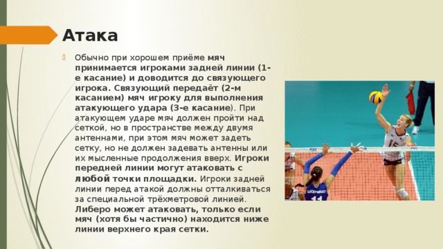 Атака Обычно при хорошем приёме мяч принимается игроками задней линии (1-е касание) и доводится до связующего игрока. Связующий передаёт (2-м касанием) мяч игроку для выполнения атакующего удара (3-е касание ). При атакующем ударе мяч должен пройти над сеткой, но в пространстве между двумя антеннами, при этом мяч может задеть сетку, но не должен задевать антенны или их мысленные продолжения вверх. Игроки передней линии могут атаковать с любой точки площадки. Игроки задней линии перед атакой должны отталкиваться за специальной трёхметровой линией. Либеро может атаковать, только если мяч (хотя бы частично) находится ниже линии верхнего края сетки. 