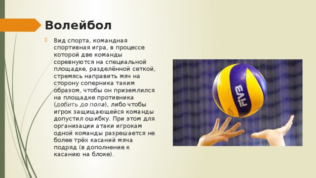 Волейбол Вид спорта, командная спортивная игра, в процессе которой две команды соревнуются на специальной площадке, разделённой сеткой, стремясь направить мяч на сторону соперника таким образом, чтобы он приземлился на площадке противника ( добить до пола ), либо чтобы игрок защищающейся команды допустил ошибку. При этом для организации атаки игрокам одной команды разрешается не более трёх касаний мяча подряд (в дополнение к касанию на блоке). 