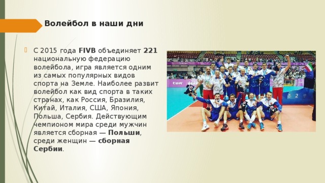Волейбол в наши дни   С 2015 года FIVB объединяет 221 национальную федерацию волейбола, игра является одним из самых популярных видов спорта на Земле. Наиболее развит волейбол как вид спорта в таких странах, как Россия, Бразилия, Китай, Италия, США, Япония, Польша, Сербия. Действующим чемпионом мира среди мужчин является сборная — Польши , среди женщин — сборная Сербии . 