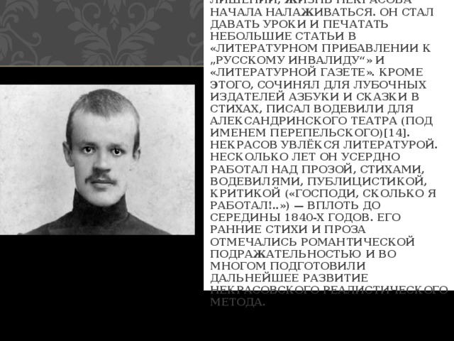  ПОСЛЕ НЕСКОЛЬКИХ ЛЕТ ЛИШЕНИЙ, ЖИЗНЬ НЕКРАСОВА НАЧАЛА НАЛАЖИВАТЬСЯ. ОН СТАЛ ДАВАТЬ УРОКИ И ПЕЧАТАТЬ НЕБОЛЬШИЕ СТАТЬИ В «ЛИТЕРАТУРНОМ ПРИБАВЛЕНИИ К „РУССКОМУ ИНВАЛИДУ“» И «ЛИТЕРАТУРНОЙ ГАЗЕТЕ». КРОМЕ ЭТОГО, СОЧИНЯЛ ДЛЯ ЛУБОЧНЫХ ИЗДАТЕЛЕЙ АЗБУКИ И СКАЗКИ В СТИХАХ, ПИСАЛ ВОДЕВИЛИ ДЛЯ АЛЕКСАНДРИНСКОГО ТЕАТРА (ПОД ИМЕНЕМ ПЕРЕПЕЛЬСКОГО)[14]. НЕКРАСОВ УВЛЁКСЯ ЛИТЕРАТУРОЙ. НЕСКОЛЬКО ЛЕТ ОН УСЕРДНО РАБОТАЛ НАД ПРОЗОЙ, СТИХАМИ, ВОДЕВИЛЯМИ, ПУБЛИЦИСТИКОЙ, КРИТИКОЙ («ГОСПОДИ, СКОЛЬКО Я РАБОТАЛ!..») — ВПЛОТЬ ДО СЕРЕДИНЫ 1840-Х ГОДОВ. ЕГО РАННИЕ СТИХИ И ПРОЗА ОТМЕЧАЛИСЬ РОМАНТИЧЕСКОЙ ПОДРАЖАТЕЛЬНОСТЬЮ И ВО МНОГОМ ПОДГОТОВИЛИ ДАЛЬНЕЙШЕЕ РАЗВИТИЕ НЕКРАСОВСКОГО РЕАЛИСТИЧЕСКОГО МЕТОДА. 