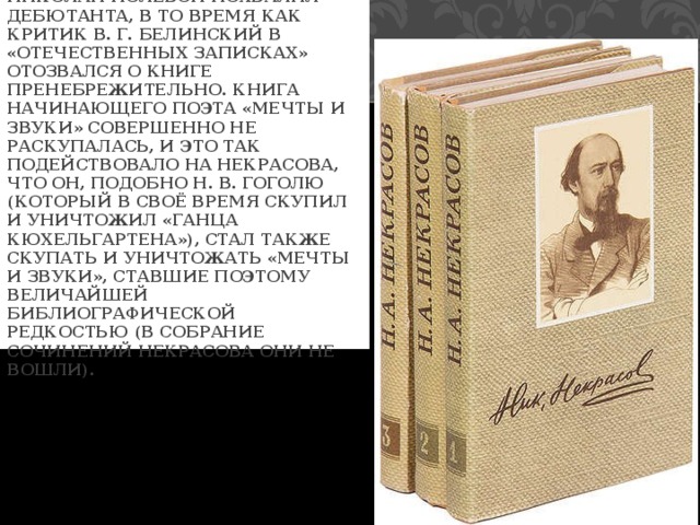  ЛИТЕРАТУРНЫЙ КРИТИК НИКОЛАЙ ПОЛЕВОЙ ПОХВАЛИЛ ДЕБЮТАНТА, В ТО ВРЕМЯ КАК КРИТИК В. Г. БЕЛИНСКИЙ В «ОТЕЧЕСТВЕННЫХ ЗАПИСКАХ» ОТОЗВАЛСЯ О КНИГЕ ПРЕНЕБРЕЖИТЕЛЬНО. КНИГА НАЧИНАЮЩЕГО ПОЭТА «МЕЧТЫ И ЗВУКИ» СОВЕРШЕННО НЕ РАСКУПАЛАСЬ, И ЭТО ТАК ПОДЕЙСТВОВАЛО НА НЕКРАСОВА, ЧТО ОН, ПОДОБНО Н. В. ГОГОЛЮ (КОТОРЫЙ В СВОЁ ВРЕМЯ СКУПИЛ И УНИЧТОЖИЛ «ГАНЦА КЮХЕЛЬГАРТЕНА»), СТАЛ ТАКЖЕ СКУПАТЬ И УНИЧТОЖАТЬ «МЕЧТЫ И ЗВУКИ», СТАВШИЕ ПОЭТОМУ ВЕЛИЧАЙШЕЙ БИБЛИОГРАФИЧЕСКОЙ РЕДКОСТЬЮ (В СОБРАНИЕ СОЧИНЕНИЙ НЕКРАСОВА ОНИ НЕ ВОШЛИ). 