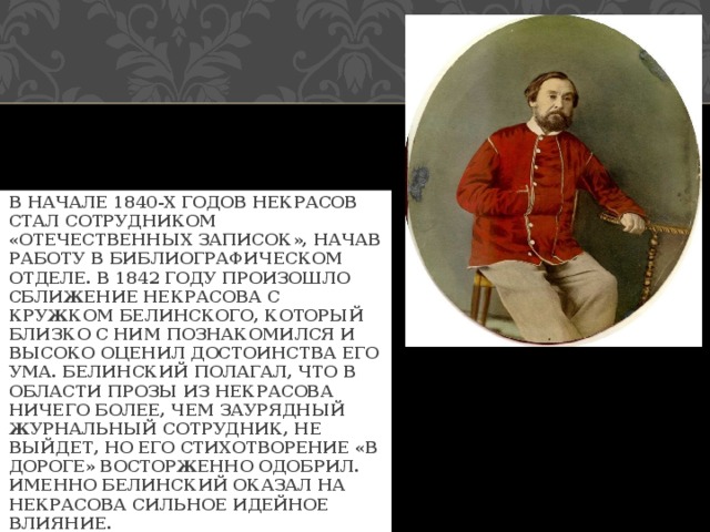 В НАЧАЛЕ 1840-Х ГОДОВ НЕКРАСОВ СТАЛ СОТРУДНИКОМ «ОТЕЧЕСТВЕННЫХ ЗАПИСОК», НАЧАВ РАБОТУ В БИБЛИОГРАФИЧЕСКОМ ОТДЕЛЕ. В 1842 ГОДУ ПРОИЗОШЛО СБЛИЖЕНИЕ НЕКРАСОВА С КРУЖКОМ БЕЛИНСКОГО, КОТОРЫЙ БЛИЗКО С НИМ ПОЗНАКОМИЛСЯ И ВЫСОКО ОЦЕНИЛ ДОСТОИНСТВА ЕГО УМА. БЕЛИНСКИЙ ПОЛАГАЛ, ЧТО В ОБЛАСТИ ПРОЗЫ ИЗ НЕКРАСОВА НИЧЕГО БОЛЕЕ, ЧЕМ ЗАУРЯДНЫЙ ЖУРНАЛЬНЫЙ СОТРУДНИК, НЕ ВЫЙДЕТ, НО ЕГО СТИХОТВОРЕНИЕ «В ДОРОГЕ» ВОСТОРЖЕННО ОДОБРИЛ. ИМЕННО БЕЛИНСКИЙ ОКАЗАЛ НА НЕКРАСОВА СИЛЬНОЕ ИДЕЙНОЕ ВЛИЯНИЕ. 