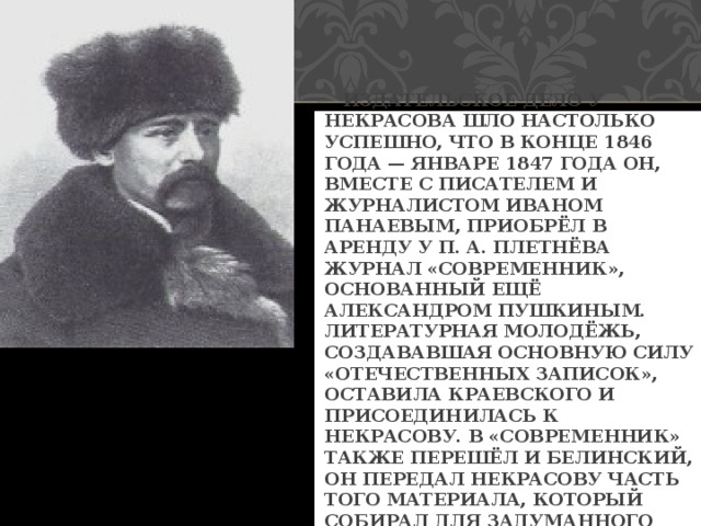  ИЗДАТЕЛЬСКОЕ ДЕЛО У НЕКРАСОВА ШЛО НАСТОЛЬКО УСПЕШНО, ЧТО В КОНЦЕ 1846 ГОДА — ЯНВАРЕ 1847 ГОДА ОН, ВМЕСТЕ С ПИСАТЕЛЕМ И ЖУРНАЛИСТОМ ИВАНОМ ПАНАЕВЫМ, ПРИОБРЁЛ В АРЕНДУ У П. А. ПЛЕТНЁВА ЖУРНАЛ «СОВРЕМЕННИК», ОСНОВАННЫЙ ЕЩЁ АЛЕКСАНДРОМ ПУШКИНЫМ. ЛИТЕРАТУРНАЯ МОЛОДЁЖЬ, СОЗДАВАВШАЯ ОСНОВНУЮ СИЛУ «ОТЕЧЕСТВЕННЫХ ЗАПИСОК», ОСТАВИЛА КРАЕВСКОГО И ПРИСОЕДИНИЛАСЬ К НЕКРАСОВУ. В «СОВРЕМЕННИК» ТАКЖЕ ПЕРЕШЁЛ И БЕЛИНСКИЙ, ОН ПЕРЕДАЛ НЕКРАСОВУ ЧАСТЬ ТОГО МАТЕРИАЛА, КОТОРЫЙ СОБИРАЛ ДЛЯ ЗАДУМАННОГО ИМ СБОРНИКА «ЛЕВИАФАН». 