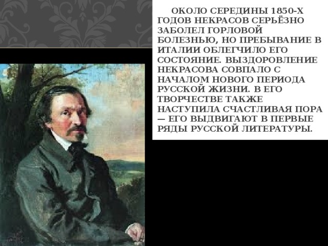  ОКОЛО СЕРЕДИНЫ 1850-Х ГОДОВ НЕКРАСОВ СЕРЬЁЗНО ЗАБОЛЕЛ ГОРЛОВОЙ БОЛЕЗНЬЮ, НО ПРЕБЫВАНИЕ В ИТАЛИИ ОБЛЕГЧИЛО ЕГО СОСТОЯНИЕ. ВЫЗДОРОВЛЕНИЕ НЕКРАСОВА СОВПАЛО С НАЧАЛОМ НОВОГО ПЕРИОДА РУССКОЙ ЖИЗНИ. В ЕГО ТВОРЧЕСТВЕ ТАКЖЕ НАСТУПИЛА СЧАСТЛИВАЯ ПОРА — ЕГО ВЫДВИГАЮТ В ПЕРВЫЕ РЯДЫ РУССКОЙ ЛИТЕРАТУРЫ. 