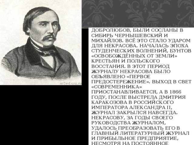  В НАЧАЛЕ 1860-Х ГОДОВ УМЕР ДОБРОЛЮБОВ, БЫЛИ СОСЛАНЫ В СИБИРЬ ЧЕРНЫШЕВСКИЙ И МИХАЙЛОВ. ВСЁ ЭТО СТАЛО УДАРОМ ДЛЯ НЕКРАСОВА. НАЧАЛАСЬ ЭПОХА СТУДЕНЧЕСКИХ ВОЛНЕНИЙ, БУНТОВ «ОСВОБОЖДЁННЫХ ОТ ЗЕМЛИ» КРЕСТЬЯН И ПОЛЬСКОГО ВОССТАНИЯ. В ЭТОТ ПЕРИОД ЖУРНАЛУ НЕКРАСОВА БЫЛО ОБЪЯВЛЕНО «ПЕРВОЕ ПРЕДОСТЕРЕЖЕНИЕ». ВЫХОД В СВЕТ «СОВРЕМЕННИКА» ПРИОСТАНАВЛИВАЕТСЯ, А В 1866 ГОДУ, ПОСЛЕ ВЫСТРЕЛА ДМИТРИЯ КАРАКОЗОВА В РОССИЙСКОГО ИМПЕРАТОРА АЛЕКСАНДРА II, ЖУРНАЛ ЗАКРЫЛСЯ НАВСЕГДА. НЕКРАСОВУ, ЗА ГОДЫ СВОЕГО РУКОВОДСТВА ЖУРНАЛОМ, УДАЛОСЬ ПРЕОБРАЗОВАТЬ ЕГО В ГЛАВНЫЙ ЛИТЕРАТУРНЫЙ ЖУРНАЛ И ПРИБЫЛЬНОЕ ПРЕДПРИЯТИЕ, НЕСМОТРЯ НА ПОСТОЯННОЕ ПРЕСЛЕДОВАНИЕ ЦЕНЗОРАМИ. 