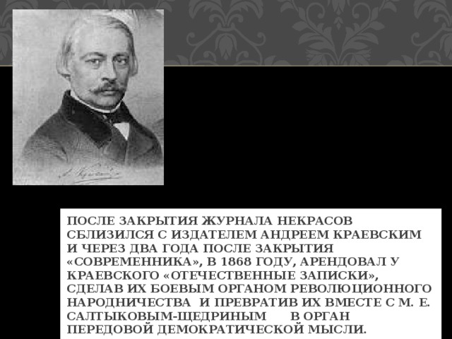 ПОСЛЕ ЗАКРЫТИЯ ЖУРНАЛА НЕКРАСОВ СБЛИЗИЛСЯ С ИЗДАТЕЛЕМ АНДРЕЕМ КРАЕВСКИМ И ЧЕРЕЗ ДВА ГОДА ПОСЛЕ ЗАКРЫТИЯ «СОВРЕМЕННИКА», В 1868 ГОДУ, АРЕНДОВАЛ У КРАЕВСКОГО «ОТЕЧЕСТВЕННЫЕ ЗАПИСКИ», СДЕЛАВ ИХ БОЕВЫМ ОРГАНОМ РЕВОЛЮЦИОННОГО НАРОДНИЧЕСТВА И ПРЕВРАТИВ ИХ ВМЕСТЕ С М. Е. САЛТЫКОВЫМ-ЩЕДРИНЫМ В ОРГАН ПЕРЕДОВОЙ ДЕМОКРАТИЧЕСКОЙ МЫСЛИ. 