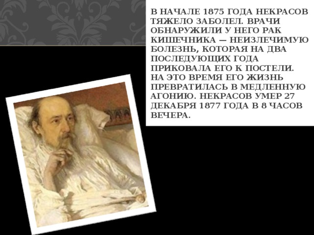 В НАЧАЛЕ 1875 ГОДА НЕКРАСОВ ТЯЖЕЛО ЗАБОЛЕЛ. ВРАЧИ ОБНАРУЖИЛИ У НЕГО РАК КИШЕЧНИКА — НЕИЗЛЕЧИМУЮ БОЛЕЗНЬ, КОТОРАЯ НА ДВА ПОСЛЕДУЮЩИХ ГОДА ПРИКОВАЛА ЕГО К ПОСТЕЛИ. НА ЭТО ВРЕМЯ ЕГО ЖИЗНЬ ПРЕВРАТИЛАСЬ В МЕДЛЕННУЮ АГОНИЮ. НЕКРАСОВ УМЕР 27 ДЕКАБРЯ 1877 ГОДА В 8 ЧАСОВ ВЕЧЕРА. 