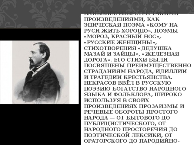 НАИБОЛЕЕ ИЗВЕСТЕН ТАКИМИ ПРОИЗВЕДЕНИЯМИ, КАК ЭПИЧЕСКАЯ ПОЭМА «КОМУ НА РУСИ ЖИТЬ ХОРОШО», ПОЭМЫ «МОРОЗ, КРАСНЫЙ НОС», «РУССКИЕ ЖЕНЩИНЫ», СТИХОТВОРЕНИЯ «ДЕДУШКА МАЗАЙ И ЗАЙЦЫ», «ЖЕЛЕЗНАЯ ДОРОГА». ЕГО СТИХИ БЫЛИ ПОСВЯЩЕНЫ ПРЕИМУЩЕСТВЕННО СТРАДАНИЯМ НАРОДА, ИДИЛЛИИ И ТРАГЕДИИ КРЕСТЬЯНСТВА. НЕКРАСОВ ВВЁЛ В РУССКУЮ ПОЭЗИЮ БОГАТСТВО НАРОДНОГО ЯЗЫКА И ФОЛЬКЛОРА, ШИРОКО ИСПОЛЬЗУЯ В СВОИХ ПРОИЗВЕДЕНИЯХ ПРОЗАИЗМЫ И РЕЧЕВЫЕ ОБОРОТЫ ПРОСТОГО НАРОДА — ОТ БЫТОВОГО ДО ПУБЛИЦИСТИЧЕСКОГО, ОТ НАРОДНОГО ПРОСТОРЕЧИЯ ДО ПОЭТИЧЕСКОЙ ЛЕКСИКИ, ОТ ОРАТОРСКОГО ДО ПАРОДИЙНО-САТИРИЧЕСКОГО СТИЛЯ. 