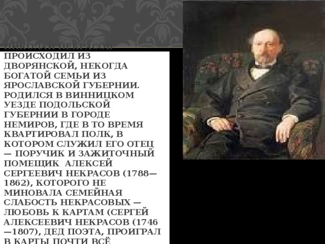 НИКОЛАЙ НЕКРАСОВ ПРОИСХОДИЛ ИЗ ДВОРЯНСКОЙ, НЕКОГДА БОГАТОЙ СЕМЬИ ИЗ ЯРОСЛАВСКОЙ ГУБЕРНИИ. РОДИЛСЯ В ВИННИЦКОМ УЕЗДЕ ПОДОЛЬСКОЙ ГУБЕРНИИ В ГОРОДЕ НЕМИРОВ, ГДЕ В ТО ВРЕМЯ КВАРТИРОВАЛ ПОЛК, В КОТОРОМ СЛУЖИЛ ЕГО ОТЕЦ — ПОРУЧИК И ЗАЖИТОЧНЫЙ ПОМЕЩИК АЛЕКСЕЙ СЕРГЕЕВИЧ НЕКРАСОВ (1788—1862), КОТОРОГО НЕ МИНОВАЛА СЕМЕЙНАЯ СЛАБОСТЬ НЕКРАСОВЫХ — ЛЮБОВЬ К КАРТАМ (СЕРГЕЙ АЛЕКСЕЕВИЧ НЕКРАСОВ (1746—1807), ДЕД ПОЭТА, ПРОИГРАЛ В КАРТЫ ПОЧТИ ВСЁ СОСТОЯНИЕ). 