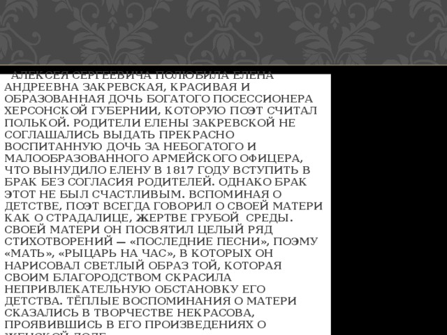 АЛЕКСЕЯ СЕРГЕЕВИЧА ПОЛЮБИЛА ЕЛЕНА АНДРЕЕВНА ЗАКРЕВСКАЯ, КРАСИВАЯ И ОБРАЗОВАННАЯ ДОЧЬ БОГАТОГО ПОСЕССИОНЕРА ХЕРСОНСКОЙ ГУБЕРНИИ, КОТОРУЮ ПОЭТ СЧИТАЛ ПОЛЬКОЙ. РОДИТЕЛИ ЕЛЕНЫ ЗАКРЕВСКОЙ НЕ СОГЛАШАЛИСЬ ВЫДАТЬ ПРЕКРАСНО ВОСПИТАННУЮ ДОЧЬ ЗА НЕБОГАТОГО И МАЛООБРАЗОВАННОГО АРМЕЙСКОГО ОФИЦЕРА, ЧТО ВЫНУДИЛО ЕЛЕНУ В 1817 ГОДУ ВСТУПИТЬ В БРАК БЕЗ СОГЛАСИЯ РОДИТЕЛЕЙ. ОДНАКО БРАК ЭТОТ НЕ БЫЛ СЧАСТЛИВЫМ. ВСПОМИНАЯ О ДЕТСТВЕ, ПОЭТ ВСЕГДА ГОВОРИЛ О СВОЕЙ МАТЕРИ КАК О СТРАДАЛИЦЕ, ЖЕРТВЕ ГРУБОЙ СРЕДЫ. СВОЕЙ МАТЕРИ ОН ПОСВЯТИЛ ЦЕЛЫЙ РЯД СТИХОТВОРЕНИЙ — «ПОСЛЕДНИЕ ПЕСНИ», ПОЭМУ «МАТЬ», «РЫЦАРЬ НА ЧАС», В КОТОРЫХ ОН НАРИСОВАЛ СВЕТЛЫЙ ОБРАЗ ТОЙ, КОТОРАЯ СВОИМ БЛАГОРОДСТВОМ СКРАСИЛА НЕПРИВЛЕКАТЕЛЬНУЮ ОБСТАНОВКУ ЕГО ДЕТСТВА. ТЁПЛЫЕ ВОСПОМИНАНИЯ О МАТЕРИ СКАЗАЛИСЬ В ТВОРЧЕСТВЕ НЕКРАСОВА, ПРОЯВИВШИСЬ В ЕГО ПРОИЗВЕДЕНИЯХ О ЖЕНСКОЙ ДОЛЕ. 