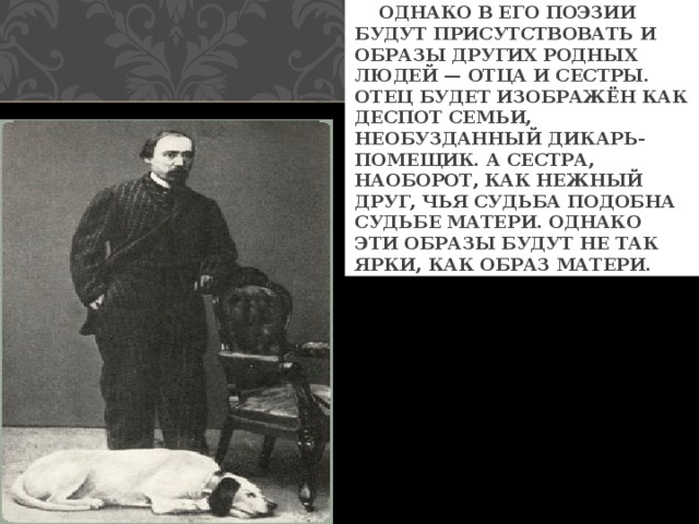  ОДНАКО В ЕГО ПОЭЗИИ БУДУТ ПРИСУТСТВОВАТЬ И ОБРАЗЫ ДРУГИХ РОДНЫХ ЛЮДЕЙ — ОТЦА И СЕСТРЫ. ОТЕЦ БУДЕТ ИЗОБРАЖЁН КАК ДЕСПОТ СЕМЬИ, НЕОБУЗДАННЫЙ ДИКАРЬ-ПОМЕЩИК. А СЕСТРА, НАОБОРОТ, КАК НЕЖНЫЙ ДРУГ, ЧЬЯ СУДЬБА ПОДОБНА СУДЬБЕ МАТЕРИ. ОДНАКО ЭТИ ОБРАЗЫ БУДУТ НЕ ТАК ЯРКИ, КАК ОБРАЗ МАТЕРИ. 