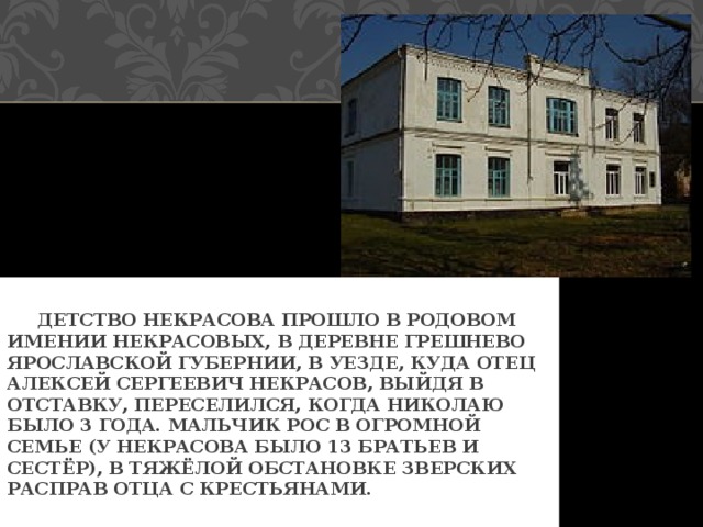  ДЕТСТВО НЕКРАСОВА ПРОШЛО В РОДОВОМ ИМЕНИИ НЕКРАСОВЫХ, В ДЕРЕВНЕ ГРЕШНЕВО ЯРОСЛАВСКОЙ ГУБЕРНИИ, В УЕЗДЕ, КУДА ОТЕЦ АЛЕКСЕЙ СЕРГЕЕВИЧ НЕКРАСОВ, ВЫЙДЯ В ОТСТАВКУ, ПЕРЕСЕЛИЛСЯ, КОГДА НИКОЛАЮ БЫЛО 3 ГОДА. МАЛЬЧИК РОС В ОГРОМНОЙ СЕМЬЕ (У НЕКРАСОВА БЫЛО 13 БРАТЬЕВ И СЕСТЁР), В ТЯЖЁЛОЙ ОБСТАНОВКЕ ЗВЕРСКИХ РАСПРАВ ОТЦА С КРЕСТЬЯНАМИ. 