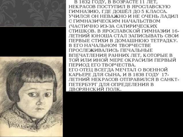  В 1832 ГОДУ, В ВОЗРАСТЕ 11 ЛЕТ, НЕКРАСОВ ПОСТУПИЛ В ЯРОСЛАВСКУЮ ГИМНАЗИЮ, ГДЕ ДОШЁЛ ДО 5 КЛАССА. УЧИЛСЯ ОН НЕВАЖНО И НЕ ОЧЕНЬ ЛАДИЛ С ГИМНАЗИЧЕСКИМ НАЧАЛЬСТВОМ (ЧАСТИЧНО ИЗ-ЗА САТИРИЧЕСКИХ СТИШКОВ. В ЯРОСЛАВСКОЙ ГИМНАЗИИ 16-ЛЕТНИЙ ЮНОША СТАЛ ЗАПИСЫВАТЬ СВОИ ПЕРВЫЕ СТИХИ В ДОМАШНЮЮ ТЕТРАДКУ. В ЕГО НАЧАЛЬНОМ ТВОРЧЕСТВЕ ПРОСЛЕЖИВАЛИСЬ ПЕЧАЛЬНЫЕ ВПЕЧАТЛЕНИЯ РАННИХ ЛЕТ, КОТОРЫЕ В ТОЙ ИЛИ ИНОЙ МЕРЕ ОКРАСИЛИ ПЕРВЫЙ ПЕРИОД ЕГО ТВОРЧЕСТВА.  ЕГО ОТЕЦ ВСЕГДА МЕЧТАЛ О ВОЕННОЙ КАРЬЕРЕ ДЛЯ СЫНА, И В 1838 ГОДУ 17-ЛЕТНИЙ НЕКРАСОВ ОТПРАВИЛСЯ В САНКТ-ПЕТЕРБУРГ ДЛЯ ОПРЕДЕЛЕНИЯ В ДВОРЯНСКИЙ ПОЛК. 