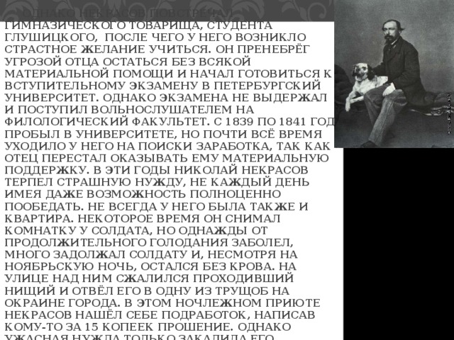  ОДНАКО НЕКРАСОВ ПОВСТРЕЧАЛ ГИМНАЗИЧЕСКОГО ТОВАРИЩА, СТУДЕНТА ГЛУШИЦКОГО, ПОСЛЕ ЧЕГО У НЕГО ВОЗНИКЛО СТРАСТНОЕ ЖЕЛАНИЕ УЧИТЬСЯ. ОН ПРЕНЕБРЁГ УГРОЗОЙ ОТЦА ОСТАТЬСЯ БЕЗ ВСЯКОЙ МАТЕРИАЛЬНОЙ ПОМОЩИ И НАЧАЛ ГОТОВИТЬСЯ К ВСТУПИТЕЛЬНОМУ ЭКЗАМЕНУ В ПЕТЕРБУРГСКИЙ УНИВЕРСИТЕТ. ОДНАКО ЭКЗАМЕНА НЕ ВЫДЕРЖАЛ И ПОСТУПИЛ ВОЛЬНОСЛУШАТЕЛЕМ НА ФИЛОЛОГИЧЕСКИЙ ФАКУЛЬТЕТ. С 1839 ПО 1841 ГОД ПРОБЫЛ В УНИВЕРСИТЕТЕ, НО ПОЧТИ ВСЁ ВРЕМЯ УХОДИЛО У НЕГО НА ПОИСКИ ЗАРАБОТКА, ТАК КАК ОТЕЦ ПЕРЕСТАЛ ОКАЗЫВАТЬ ЕМУ МАТЕРИАЛЬНУЮ ПОДДЕРЖКУ. В ЭТИ ГОДЫ НИКОЛАЙ НЕКРАСОВ ТЕРПЕЛ СТРАШНУЮ НУЖДУ, НЕ КАЖДЫЙ ДЕНЬ ИМЕЯ ДАЖЕ ВОЗМОЖНОСТЬ ПОЛНОЦЕННО ПООБЕДАТЬ. НЕ ВСЕГДА У НЕГО БЫЛА ТАКЖЕ И КВАРТИРА. НЕКОТОРОЕ ВРЕМЯ ОН СНИМАЛ КОМНАТКУ У СОЛДАТА, НО ОДНАЖДЫ ОТ ПРОДОЛЖИТЕЛЬНОГО ГОЛОДАНИЯ ЗАБОЛЕЛ, МНОГО ЗАДОЛЖАЛ СОЛДАТУ И, НЕСМОТРЯ НА НОЯБРЬСКУЮ НОЧЬ, ОСТАЛСЯ БЕЗ КРОВА. НА УЛИЦЕ НАД НИМ СЖАЛИЛСЯ ПРОХОДИВШИЙ НИЩИЙ И ОТВЁЛ ЕГО В ОДНУ ИЗ ТРУЩОБ НА ОКРАИНЕ ГОРОДА. В ЭТОМ НОЧЛЕЖНОМ ПРИЮТЕ НЕКРАСОВ НАШЁЛ СЕБЕ ПОДРАБОТОК, НАПИСАВ КОМУ-ТО ЗА 15 КОПЕЕК ПРОШЕНИЕ. ОДНАКО УЖАСНАЯ НУЖДА ТОЛЬКО ЗАКАЛИЛА ЕГО ХАРАКТЕР. 
