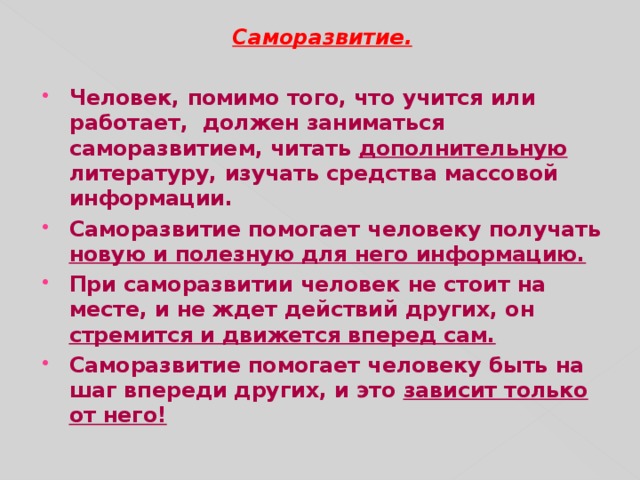 Саморазвитие. Человек, помимо того, что учится или работает, должен заниматься саморазвитием, читать дополнительную литературу, изучать средства массовой информации. Саморазвитие помогает человеку получать новую и полезную для него информацию. При саморазвитии человек не стоит на месте, и не ждет действий других, он стремится и движется вперед сам. Саморазвитие помогает человеку быть на шаг впереди других, и это зависит только от него!  