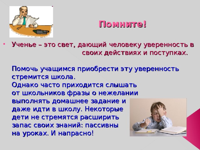  Помните! Ученье – это свет, дающий человеку уверенность в     своих действиях и поступках.   Помочь учащимся приобрести эту уверенность стремится школа.  Однако часто приходится слышать  от школьников фразы о нежелании  выполнять домашнее задание и  даже идти в школу. Некоторые  дети не стремятся расширить  запас своих знаний: пассивны  на уроках. И напрасно! 