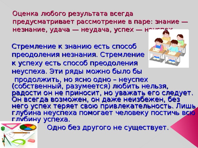  Оценка любого результата всегда предусматривает рассмотрение в паре: знание — незнание, удача — неудача, успех — неуспех.  Стремление к знанию есть способ  преодоления незнания. Стремление  к успеху есть способ преодоления  неуспеха. Эти ряды можно было бы  продолжить, но ясно одно – неуспех (собственный, разумеется) любить нельзя, радости он не приносит, но уважать его следует. Он всегда возможен, он даже неизбежен, без него успех теряет свою привлекательность. Лишь глубина неуспеха помогает человеку постичь всю глубину успеха.  Одно без другого не существует. 