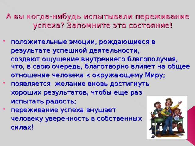 А вы когда-нибудь испытывали переживание успеха? Запомните это состояние! положительные эмоции, рождающиеся в  результате успешной деятельности,  создают ощущение внутреннего благополучия, что, в свою очередь, благотворно влияет на общее  отношение человека к окружающему Миру; появляется желание вновь достигнуть  хороших результатов, чтобы еще раз  испытать радость; переживание успеха внушает  человеку уверенность в собственных  силах! 