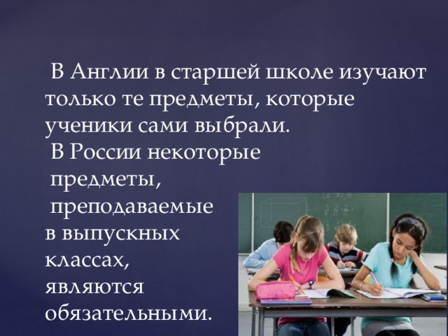   В Англии в старшей школе изучают только те предметы, которые ученики сами выбрали.  В России некоторые  предметы,  преподаваемые  в выпускных  классах,  являются  обязательными. 