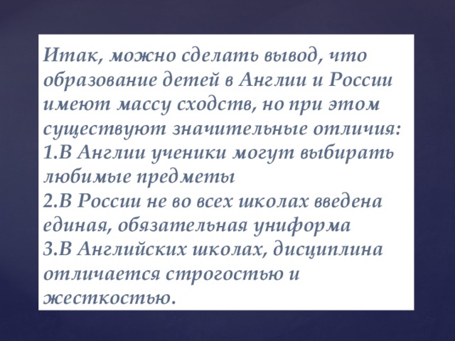 Итак, можно сделать вывод, что образование детей в Англии и России имеют массу сходств, но при этом существуют значительные отличия: 1.В Англии ученики могут выбирать любимые предметы  2.В России не во всех школах введена единая, обязательная униформа  3.В Английских школах, дисциплина отличается строгостью и жесткостью.  