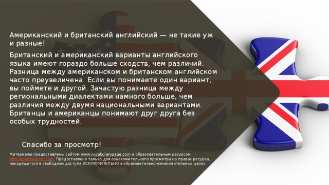 Американский и британский английский — не такие уж и разные! Британский и американский варианты английского языка имеют гораздо больше сходств, чем различий. Разница между американском и британском английском часто преувеличена. Если вы понимаете один вариант, вы поймете и другой. Зачастую разница между региональными диалектами намного больше, чем различия между двумя национальными вариантами. Британцы и американцы понимают друг друга без особых трудностей.  Спасибо за просмотр! Материалы предоставлены сайтом www.vocabularypage.com и образовательным ресурсом http://grammar-tei.com . Предоставлено только для ознакомительного просмотра на правах ресурса, находящегося в свободном доступе ИСКЛЮЧИТЕЛЬНО в образовательно-ознакомительных целях. 