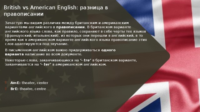 British vs American English: разница в правописании   Зачастую мы видим различия между британским и американским вариантами английского в  правописании . В британском варианте английского языка слова, как правило, сохраняют в себе черты тех языков (французский, итальянский), из которых они перешли в английский, в то время как в американском варианте английского языка правописание этих слов адаптируются под звучание. В письменном английском важно придерживаться  одного варианта  написание во всем документе. Некоторые слова, заканчивающиеся на  ‘- tre’  в британском варианте, заканчиваются на  ‘- ter’  в американском английском. AmE:  theater, center BrE:  theatre, centre 