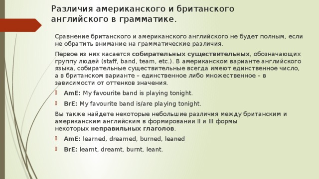 Различия американского и британского английского в грамматике.   Сравнение британского и американского английского не будет полным, если не обратить внимание на грамматические различия. Первое из них касается  собирательных существительных , обозначающих группу людей (staff, band, team, etc.). В американском варианте английского языка, собирательные существительные всегда имеют единственное число, а в британском варианте – единственное либо множественное – в зависимости от оттенков значения. AmE:  My favourite band is playing tonight. BrE:  My favourite band is/are playing tonight. Вы также найдете некоторые небольшие различия между британским и американским английским в формировании II и III формы некоторых  неправильных глаголов . AmE:  learned, dreamed, burned, leaned BrE:  learnt, dreamt, burnt, leant. 