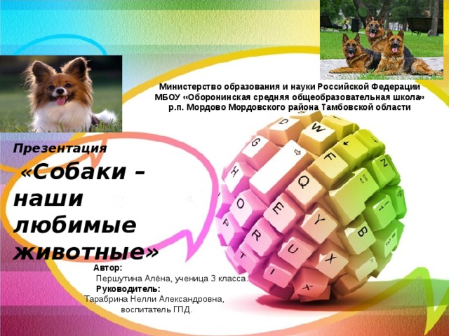 Министерство образования и науки Российской Федерации МБОУ «Оборонинская средняя общеобразовательная школа» р.п. Мордово Мордовского района Тамбовской области  Презентация   « Собаки –  наши любимые животные»  Автор:  Першутина Алёна, ученица 3 класса.  Руководитель: Тарабрина Нелли Александровна, воспитатель ГПД. 