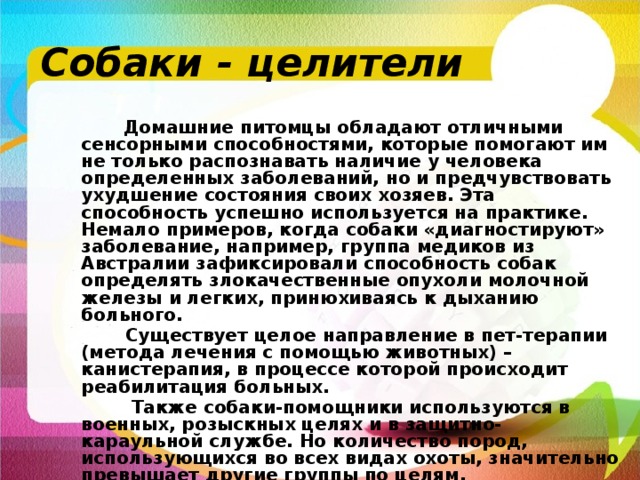 Собаки - целители  Домашние питомцы обладают отличными сенсорными способностями, которые помогают им не только распознавать наличие у человека определенных заболеваний, но и предчувствовать ухудшение состояния своих хозяев. Эта способность успешно используется на практике. Немало примеров, когда собаки «диагностируют» заболевание, например, группа медиков из Австралии зафиксировали способность собак определять злокачественные опухоли молочной железы и легких, принюхиваясь к дыханию больного.  Существует целое направление в пет-терапии (метода лечения с помощью животных) – канистерапия, в процессе которой происходит реабилитация больных.  Также собаки-помощники используются в военных, розыскных целях и в защитно-караульной службе. Но количество пород, использующихся во всех видах охоты, значительно превышает другие группы по целям. 