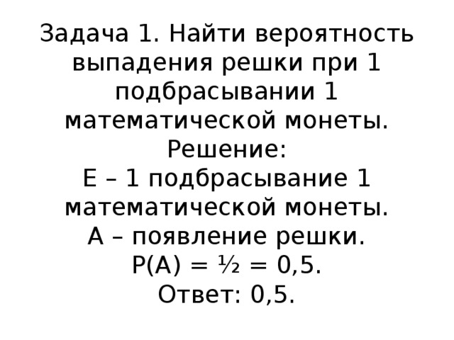 Задача 1. Найти вероятность выпадения решки при 1 подбрасывании 1 математической монеты.  Решение:  Е – 1 подбрасывание 1 математической монеты.  А – появление решки.  Р(А) = ½ = 0,5.  Ответ: 0,5.   