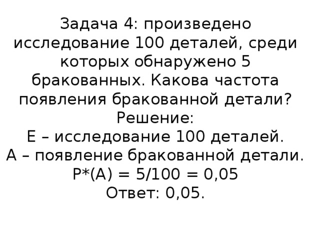 Задача 4: произведено исследование 100 деталей, среди которых обнаружено 5 бракованных. Какова частота появления бракованной детали?  Решение:  Е – исследование 100 деталей.  А – появление бракованной детали.  Р*(А) = 5/100 = 0,05  Ответ: 0,05.   