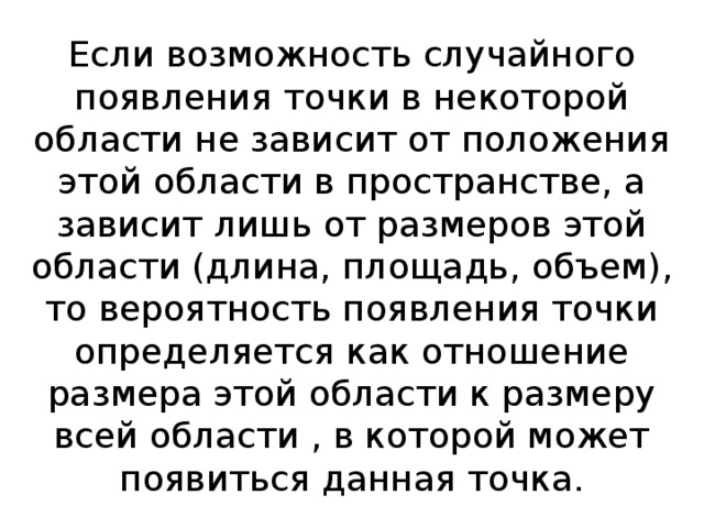 Если возможность случайного появления точки в некоторой области не зависит от положения этой области в пространстве, а зависит лишь от размеров этой области (длина, площадь, объем), то вероятность появления точки определяется как отношение размера этой области к размеру всей области , в которой может появиться данная точка. 