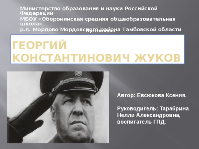 Министерство образования и науки Российской Федерации МБОУ «Оборонинская средняя общеобразовательная школа» р.п. Мордово Мордовского района Тамбовской области Презентация Георгий Константинович Жуков Автор: Евсюкова Ксения.   Руководитель: Тарабрина Нелли Александровна, воспитатель ГПД. 
