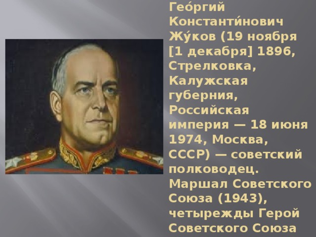 Гео́ргий Константи́нович Жу́ков (19 ноября [1 декабря] 1896, Стрелковка, Калужская губерния, Российская империя — 18 июня 1974, Москва, СССР) — советский полководец. Маршал Советского Союза (1943), четырежды Герой Советского Союза 
