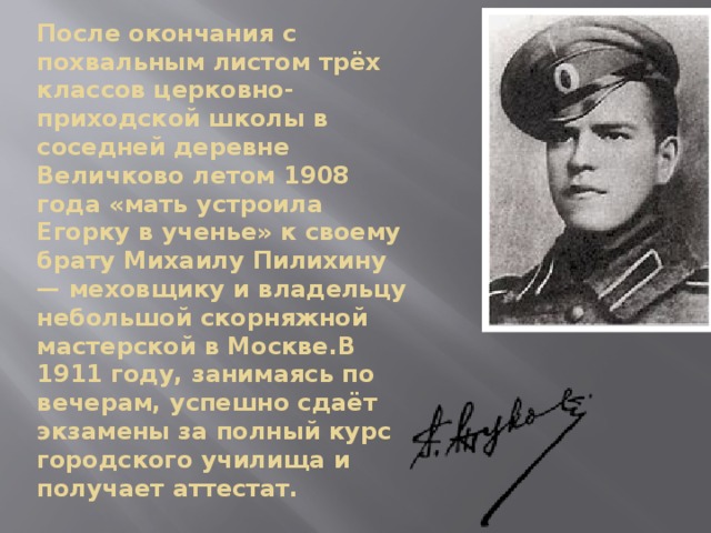 После окончания с похвальным листом трёх классов церковно-приходской школы в соседней деревне Величково летом 1908 года «мать устроила Егорку в ученье» к своему брату Михаилу Пилихину — меховщику и владельцу небольшой скорняжной мастерской в Москве.В 1911 году, занимаясь по вечерам, успешно сдаёт экзамены за полный курс городского училища и получает аттестат. 