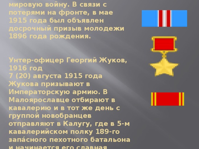 15 (28) июля 1914 Российская империя вступает в Первую мировую войну. В связи с потерями на фронте, в мае 1915 года был объявлен досрочный призыв молодежи 1896 года рождения.    Унтер-офицер Георгий Жуков, 1916 год  7 (20) августа 1915 года Жукова призывают в Императорскую армию. В Малоярославце отбирают в кавалерию и в тот же день с группой новобранцев отправляют в Калугу, где в 5-м кавалерийском полку 189-го запа́сного пехотного батальона и начинается его славная военная карьера полководца. 