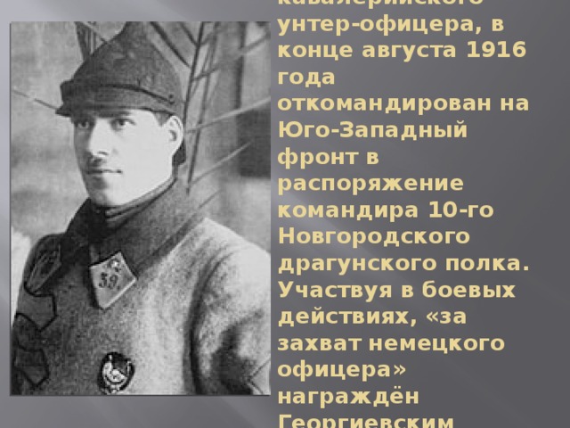 После обучения на кавалерийского унтер-офицера, в конце августа 1916 года откомандирован на Юго-Западный фронт в распоряжение командира 10-го Новгородского драгунского полка. Участвуя в боевых действиях, «за захват немецкого офицера» награждён Георгиевским крестом 4-й степени. 