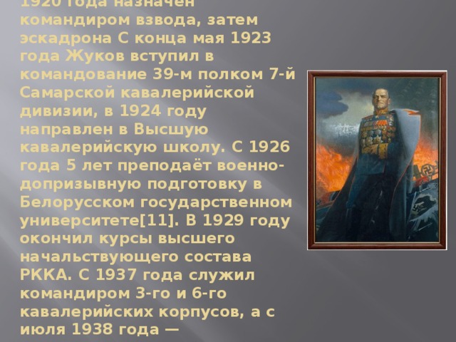 После окончания Рязанских кавалерийских курсов осенью 1920 года назначен командиром взвода, затем эскадрона С конца мая 1923 года Жуков вступил в командование 39-м полком 7-й Самарской кавалерийской дивизии, в 1924 году направлен в Высшую кавалерийскую школу. С 1926 года 5 лет преподаёт военно-допризывную подготовку в Белорусском государственном университете[11]. В 1929 году окончил курсы высшего начальствующего состава РККА. С 1937 года служил командиром 3-го и 6-го кавалерийских корпусов, а с июля 1938 года — заместителем командующего ЗапОВО. 