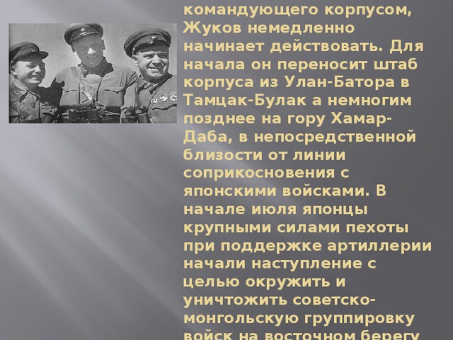 Оказавшись в должности командующего корпусом, Жуков немедленно начинает действовать. Для начала он переносит штаб корпуса из Улан-Батора в Тамцак-Булак а немногим позднее на гору Хамар-Даба, в непосредственной близости от линии соприкосновения с японскими войсками. В начале июля японцы крупными силами пехоты при поддержке артиллерии начали наступление с целью окружить и уничтожить советско-монгольскую группировку войск на восточном берегу реки Халхин-Гол 