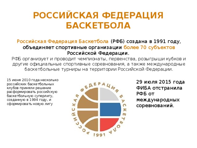 Российская федерация баскетбола Российская Федерация Баскетбола (РФБ) создана в 1991 году, объединяет спортивные организации более 70 субъектов Российской Федерации.  РФБ организует и проводит чемпионаты, первенства, розыгрыши кубков и другие официальные спортивные соревнования, а также международные баскетбольные турниры на территории Российской Федерации. 15 июня 2010 года несколько российских баскетбольных клубов приняли решение расформировать российскую баскетбольную суперлигу, созданную в 1994 году, и сформировать новую лигу 29 июля 2015 года ФИБА отстранила РФБ от международных соревнований. 