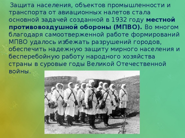  Защита населения, объектов промышленности и транспорта от авиационных налетов стала основной задачей созданной в 1932 году местной противовоздушной обороны (МПВО). Во многом благодаря самоотверженной работе формирований МПВО удалось избежать разрушений городов, обеспечить надежную защиту мирного населения и бесперебойную работу народного хозяйства страны в суровые годы Великой Отечественной войны. 