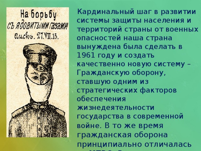  Кардинальный шаг в развитии системы защиты населения и территорий страны от военных опасностей наша страна вынуждена была сделать в 1961 году и создать качественно новую систему – Гражданскую оборону, ставшую одним из стратегических факторов обеспечения жизнедеятельности государства в современной войне. В то же время гражданская оборона принципиально отличалась от МПВО. В чем же состояло это отличие?   