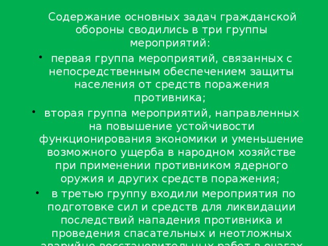  Содержание основных задач гражданской обороны сводились в три группы мероприятий: первая группа мероприятий, связанных с непосредственным обеспечением защиты населения от средств поражения противника; вторая группа мероприятий, направленных на повышение устойчивости функционирования экономики и уменьшение возможного ущерба в народном хозяйстве при применении противником ядерного оружия и других средств поражения;  в третью группу входили мероприятия по подготовке сил и средств для ликвидации последствий нападения противника и проведения спасательных и неотложных аварийно-восстановительных работ в очагах поражения. 