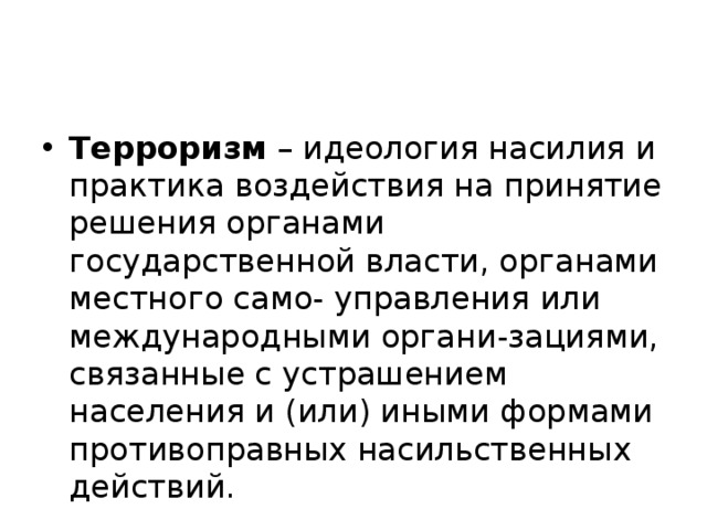 Терроризм – идеология насилия и практика воздействия на принятие решения органами государственной власти, органами местного само- управления или международными органи-зациями, связанные с устрашением населения и (или) иными формами противоправных насильственных действий. 