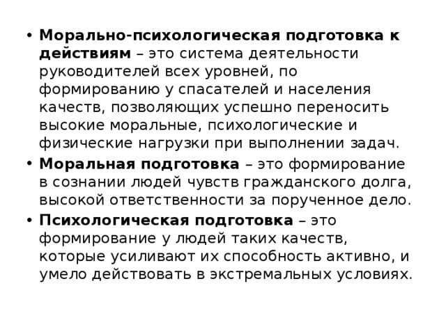 Морально-психологическая подготовка к действиям – это система деятельности руководителей всех уровней, по формированию у спасателей и населения качеств, позволяющих успешно переносить высокие моральные, психологические и физические нагрузки при выполнении задач. Моральная подготовка – это формирование в сознании людей чувств гражданского долга, высокой ответственности за порученное дело. Психологическая подготовка – это формирование у людей таких качеств, которые усиливают их способность активно, и умело действовать в экстремальных условиях. 