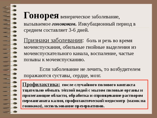 Гонорея венерическое заболевание, вызываемое гонококом. Инкубационный период в среднем составляет 3-6 дней. Признаки заболевания : боль и резь во время мочеиспускания, обильные гнойные выделения из мочеиспускательного канала, воспаление, частые позывы к мочеиспусканию.  Если заболевание не лечить, то возбудителем поражаются суставы, сердце, мозг. Профилактика: после случайного полового контакта тщательно обмыть тёплой водой с мылом половые органы и прилегающие области, обработка и спринцевание раствором перманганата калия, профилактический медосмотр (мазок на гонококи), использование презервативов. 