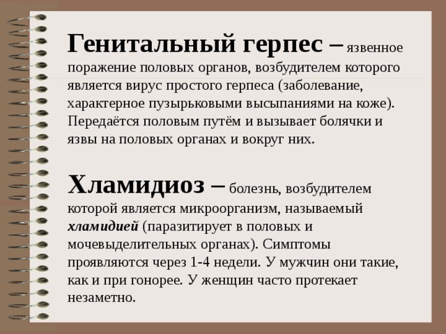 Генитальный герпес – Хламидиоз – болезнь, возбудителем которой является микроорганизм, называемый хламидией (паразитирует в половых и мочевыделительных органах). Симптомы проявляются через 1-4 недели. У мужчин они такие, как и при гонорее. У женщин часто протекает незаметно. 